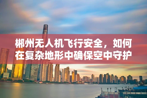 郴州无人机飞行安全，如何在复杂地形中确保空中守护者的稳健护航？