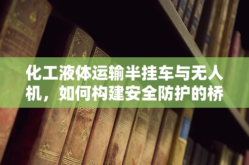 化工液体运输半挂车与无人机，如何构建安全防护的桥梁？