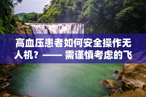 高血压患者如何安全操作无人机？—— 需谨慎考虑的飞行安全因素