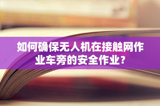 如何确保无人机在接触网作业车旁的安全作业？