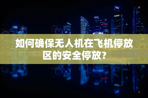 如何确保无人机在飞机停放区的安全停放？