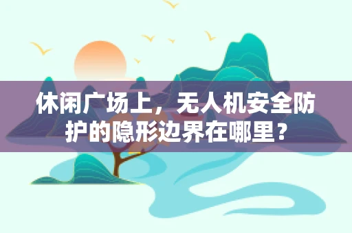 休闲广场上，无人机安全防护的隐形边界在哪里？