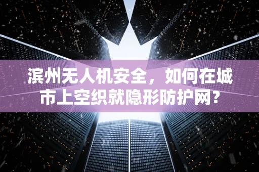 滨州无人机安全，如何在城市上空织就隐形防护网？