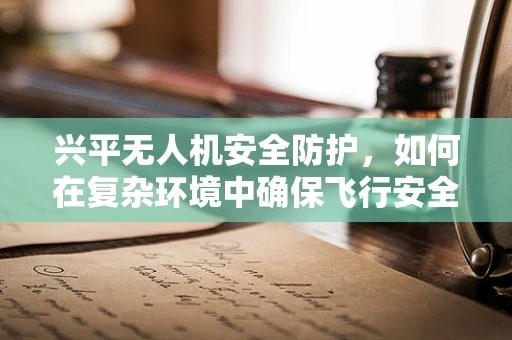 兴平无人机安全防护，如何在复杂环境中确保飞行安全？