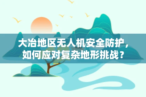 大冶地区无人机安全防护，如何应对复杂地形挑战？