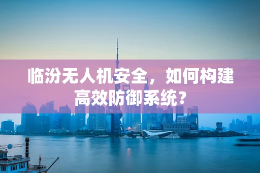 临汾无人机安全，如何构建高效防御系统？