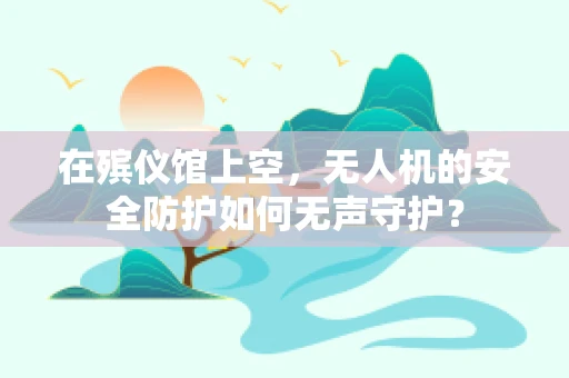 在殡仪馆上空，无人机的安全防护如何无声守护？