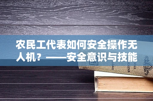 农民工代表如何安全操作无人机？——安全意识与技能培训的挑战