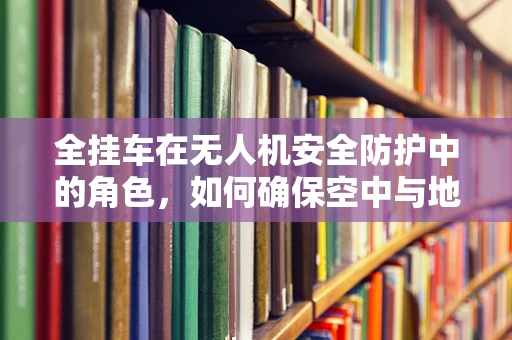 全挂车在无人机安全防护中的角色，如何确保空中与地面双重安全？