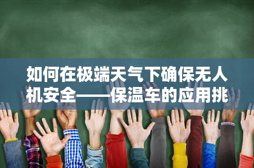 如何在极端天气下确保无人机安全——保温车的应用挑战？