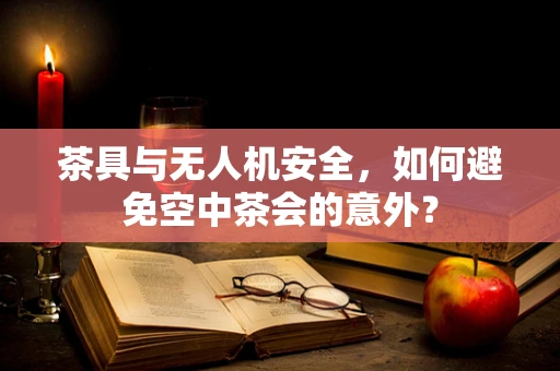 茶具与无人机安全，如何避免空中茶会的意外？