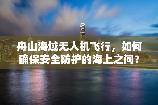 舟山海域无人机飞行，如何确保安全防护的海上之问？