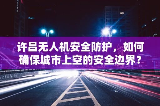 许昌无人机安全防护，如何确保城市上空的安全边界？