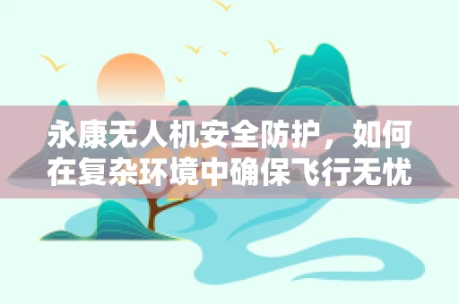 永康无人机安全防护，如何在复杂环境中确保飞行无忧？