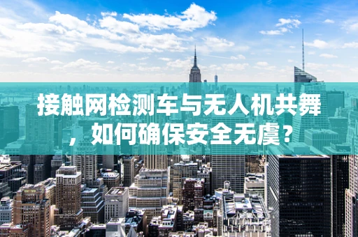 接触网检测车与无人机共舞，如何确保安全无虞？