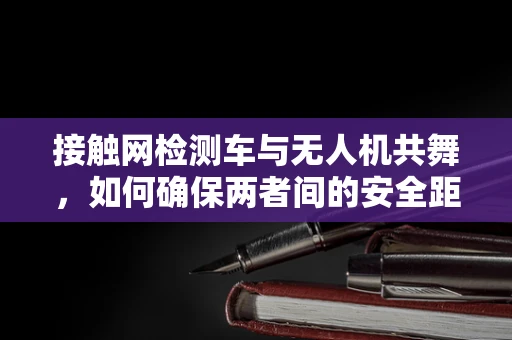 接触网检测车与无人机共舞，如何确保两者间的安全距离？