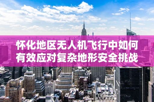 怀化地区无人机飞行中如何有效应对复杂地形安全挑战？