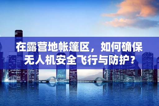 在露营地帐篷区，如何确保无人机安全飞行与防护？