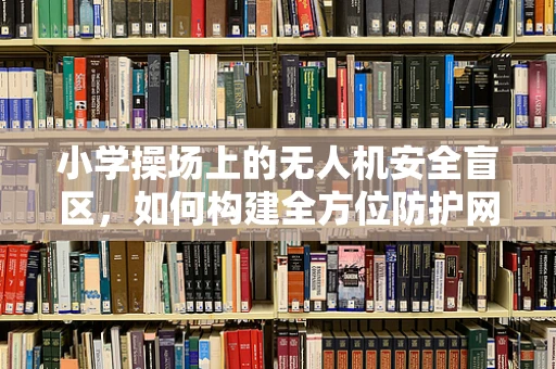 小学操场上的无人机安全盲区，如何构建全方位防护网？