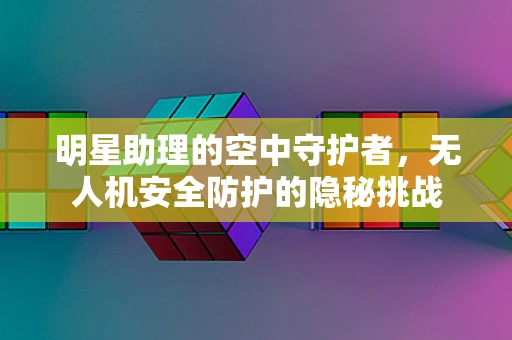 明星助理的空中守护者，无人机安全防护的隐秘挑战