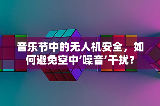 音乐节中的无人机安全，如何避免空中‘噪音’干扰？