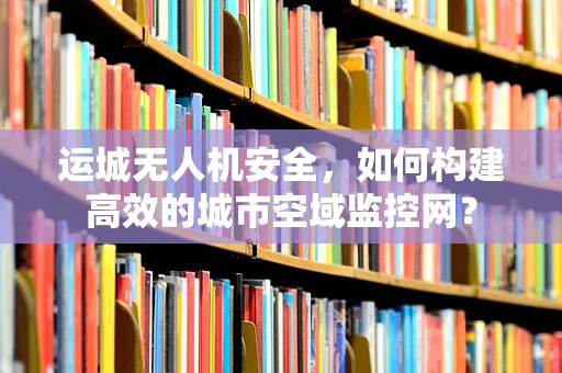 运城无人机安全，如何构建高效的城市空域监控网？