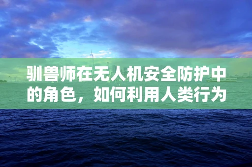 驯兽师在无人机安全防护中的角色，如何利用人类行为学提升飞行安全？