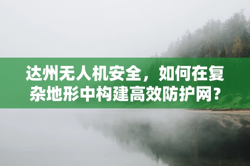 达州无人机安全，如何在复杂地形中构建高效防护网？