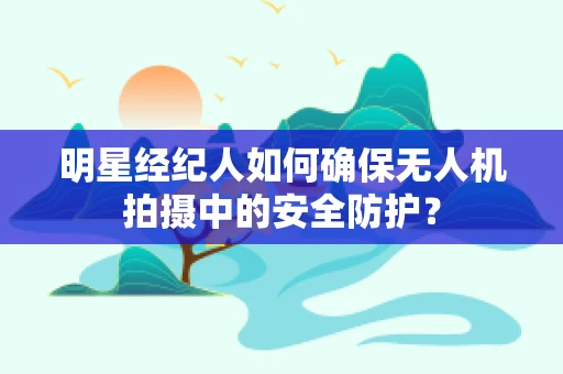 明星经纪人如何确保无人机拍摄中的安全防护？