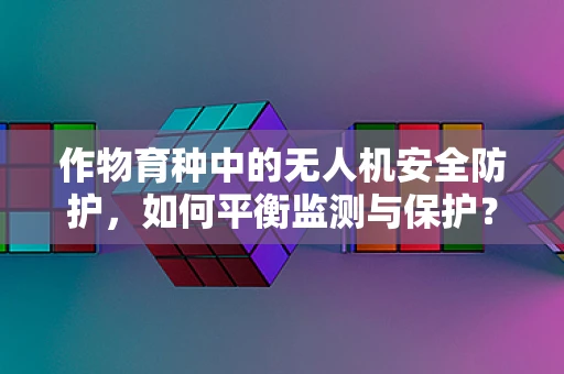 作物育种中的无人机安全防护，如何平衡监测与保护？