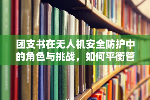 团支书在无人机安全防护中的角色与挑战，如何平衡管理与创新？