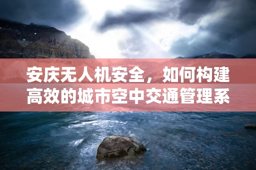 安庆无人机安全，如何构建高效的城市空中交通管理系统？