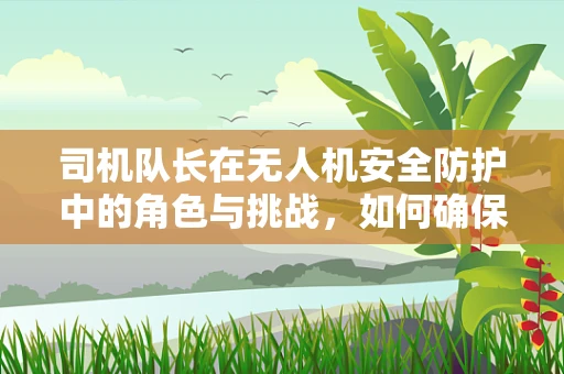 司机队长在无人机安全防护中的角色与挑战，如何确保团队飞行的无缝协同？