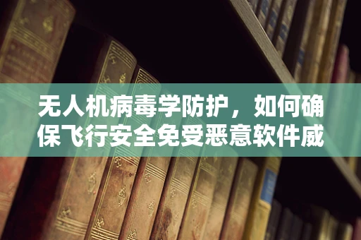 无人机病毒学防护，如何确保飞行安全免受恶意软件威胁？