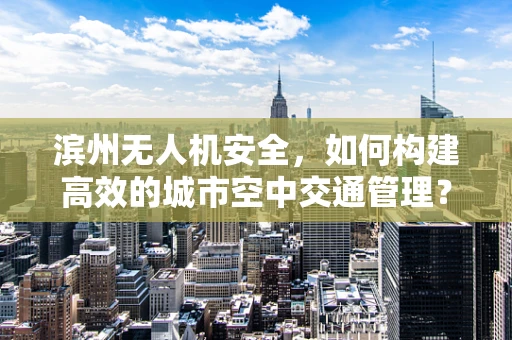 滨州无人机安全，如何构建高效的城市空中交通管理？