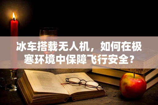 冰车搭载无人机，如何在极寒环境中保障飞行安全？