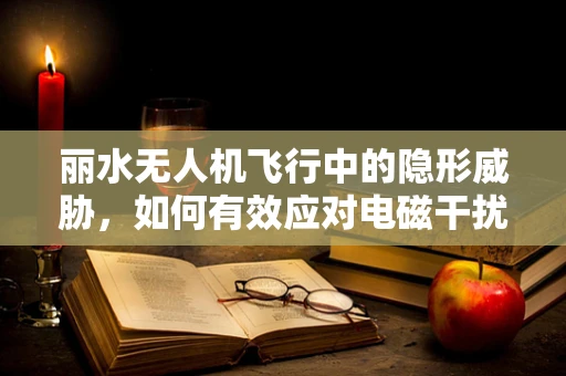 丽水无人机飞行中的隐形威胁，如何有效应对电磁干扰？