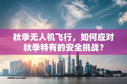 秋季无人机飞行，如何应对秋季特有的安全挑战？