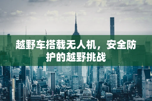 越野车搭载无人机，安全防护的越野挑战