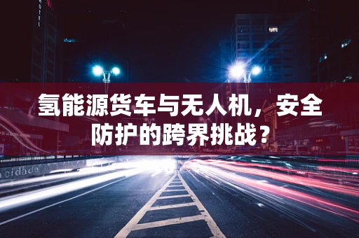 氢能源货车与无人机，安全防护的跨界挑战？