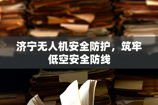 济宁无人机安全防护，筑牢低空安全防线