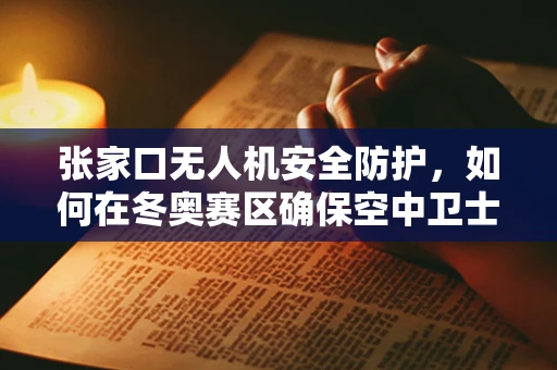 张家口无人机安全防护，如何在冬奥赛区确保空中卫士的万无一失？