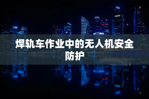 焊轨车作业中的无人机安全防护