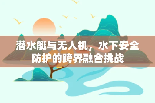 潜水艇与无人机，水下安全防护的跨界融合挑战