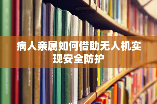 病人亲属如何借助无人机实现安全防护