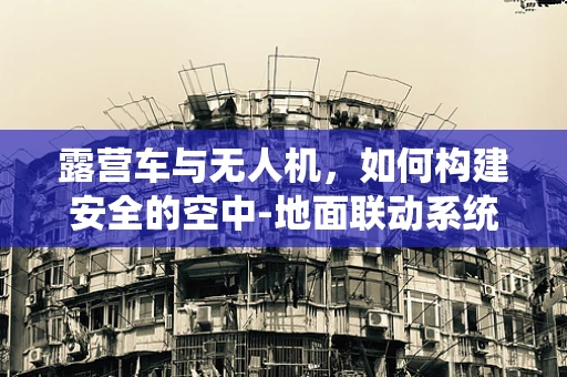 露营车与无人机，如何构建安全的空中-地面联动系统？