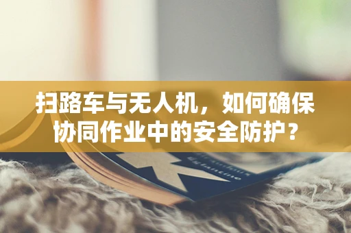 扫路车与无人机，如何确保协同作业中的安全防护？